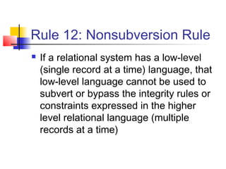 Rule 12: Nonsubversion Rule
 If a relational system has a low-level
(single record at a time) language, that
low-level language cannot be used to
subvert or bypass the integrity rules or
constraints expressed in the higher
level relational language (multiple
records at a time)
 
