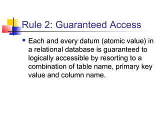Rule 2: Guaranteed Access
 Each and every datum (atomic value) in
a relational database is guaranteed to
logically accessible by resorting to a
combination of table name, primary key
value and column name.
 