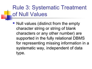 Rule 3: Systematic Treatment
of Null Values
 Null values (distinct from the empty
character string or string of blank
characters or any other number) are
supported in the fully relational DBMS
for representing missing information in a
systematic way, independent of data
type.
 