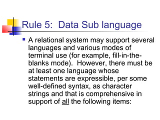 Rule 5: Data Sub language
 A relational system may support several
languages and various modes of
terminal use (for example, fill-in-the-
blanks mode). However, there must be
at least one language whose
statements are expressible, per some
well-defined syntax, as character
strings and that is comprehensive in
support of all the following items:
 