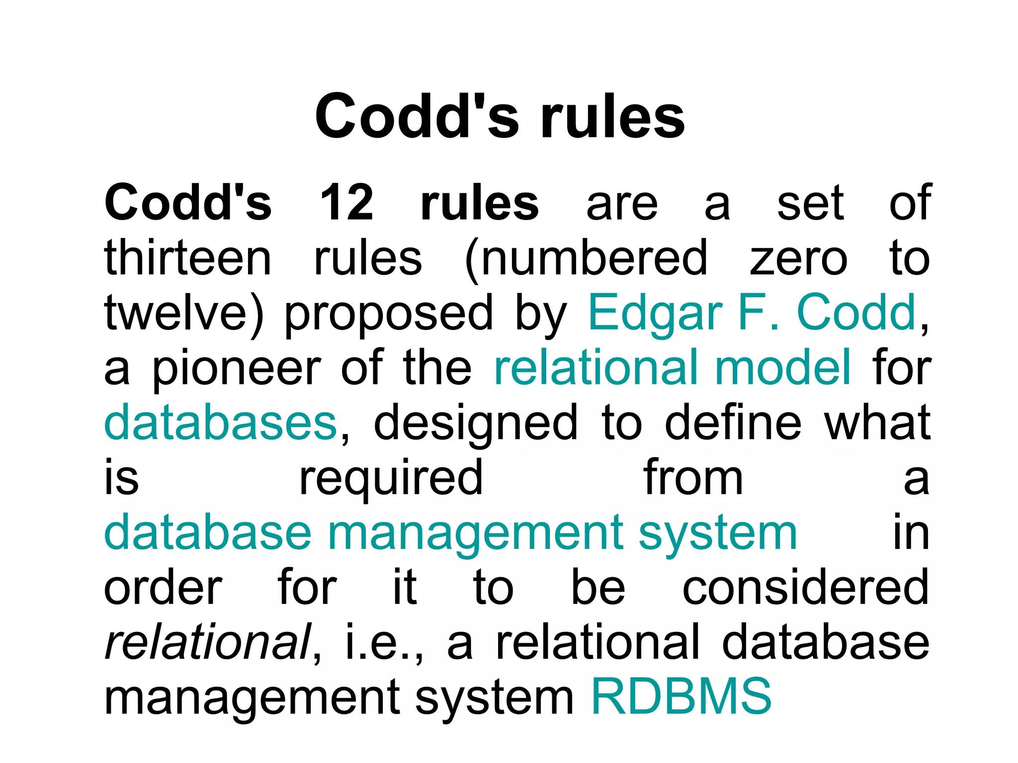 Codd's rules
Codd's 12 rules are a set of
thirteen rules (numbered zero to
twelve) proposed by Edgar F. Codd,
a pioneer of the relational model for
databases, designed to define what
is required from a
database management system in
order for it to be considered
relational, i.e., a relational database
management system RDBMS
 