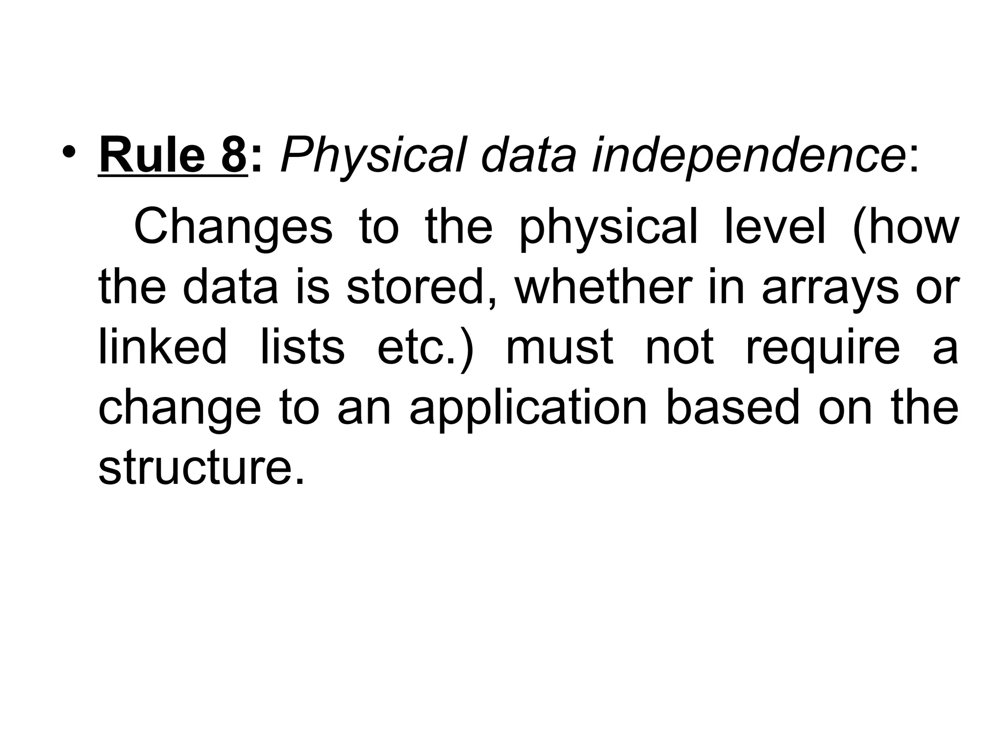• Rule 8: Physical data independence:
Changes to the physical level (how
the data is stored, whether in arrays or
linked lists etc.) must not require a
change to an application based on the
structure.
 