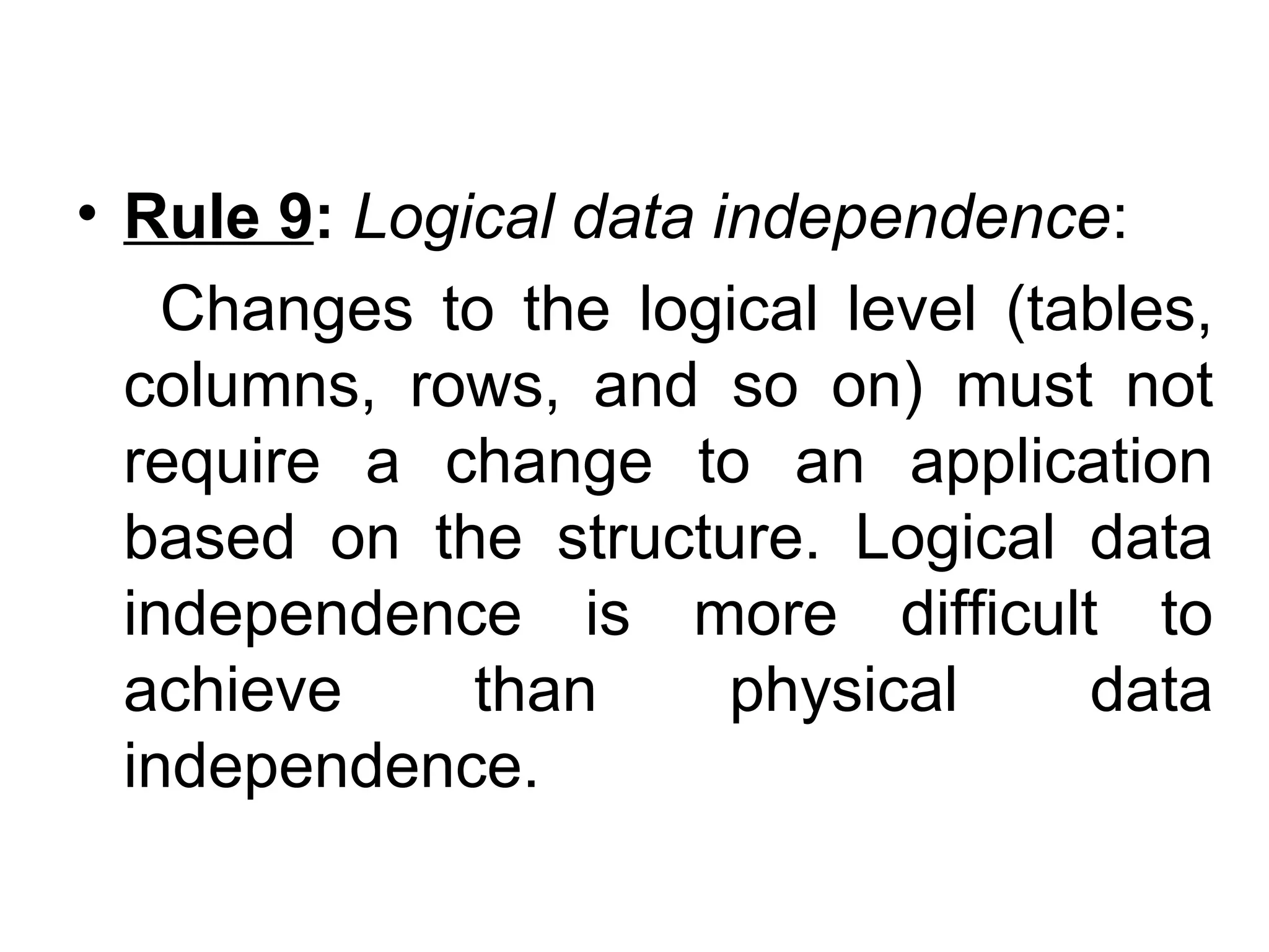 • Rule 9: Logical data independence:
Changes to the logical level (tables,
columns, rows, and so on) must not
require a change to an application
based on the structure. Logical data
independence is more difficult to
achieve than physical data
independence.
 