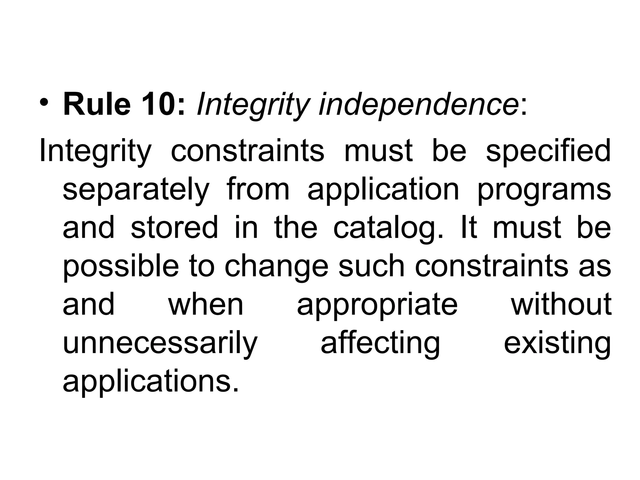 • Rule 10: Integrity independence:
Integrity constraints must be specified
separately from application programs
and stored in the catalog. It must be
possible to change such constraints as
and when appropriate without
unnecessarily affecting existing
applications.
 
