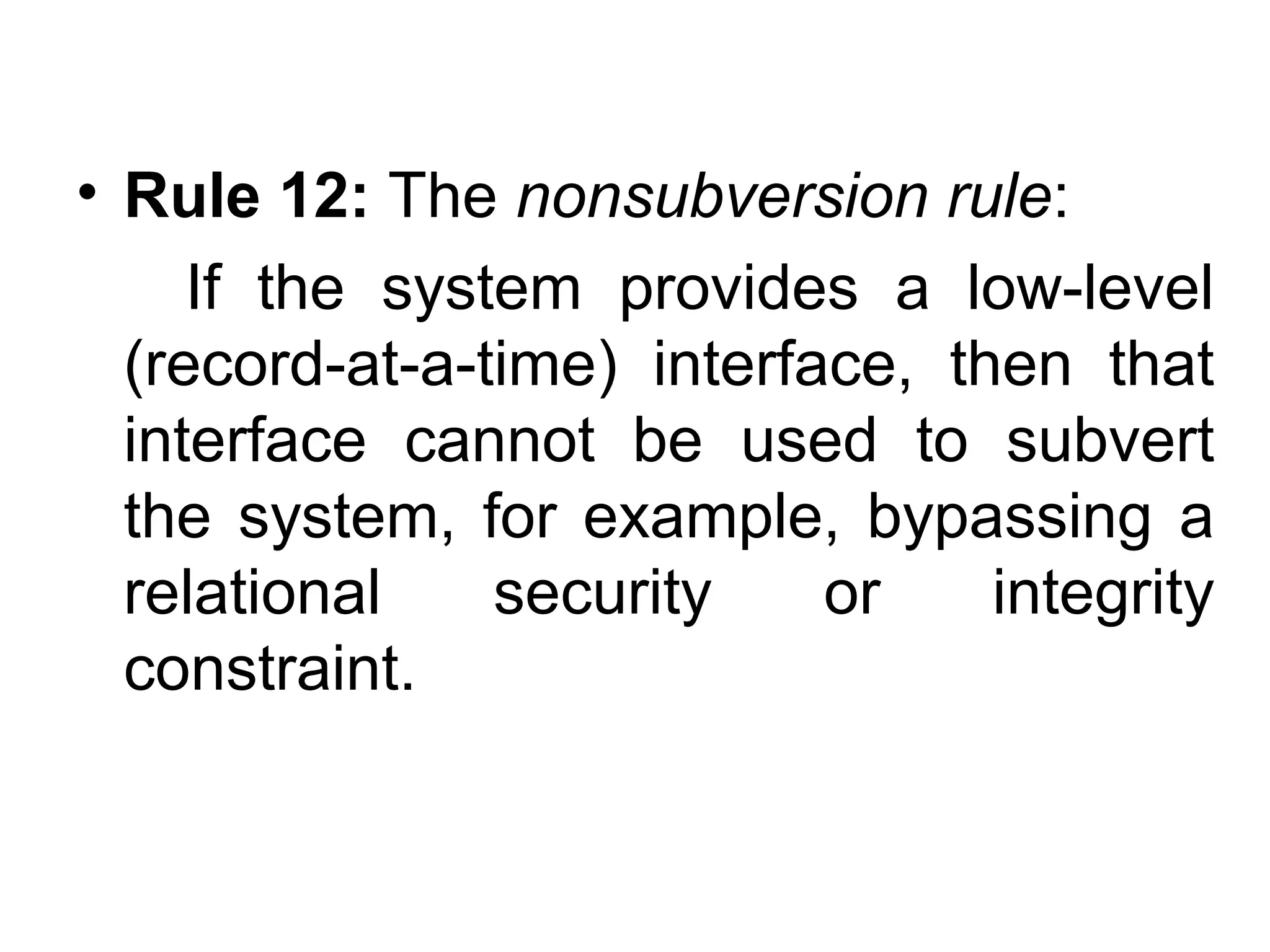 • Rule 12: The nonsubversion rule:
If the system provides a low-level
(record-at-a-time) interface, then that
interface cannot be used to subvert
the system, for example, bypassing a
relational security or integrity
constraint.
 