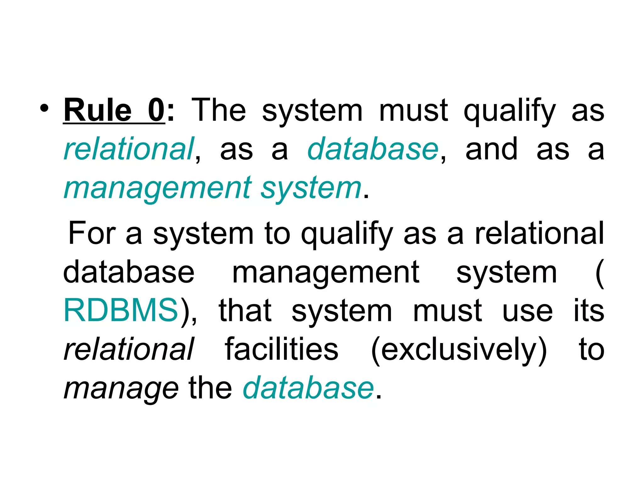 • Rule 0: The system must qualify as
relational, as a database, and as a
management system.
For a system to qualify as a relational
database management system (
RDBMS), that system must use its
relational facilities (exclusively) to
manage the database.
 