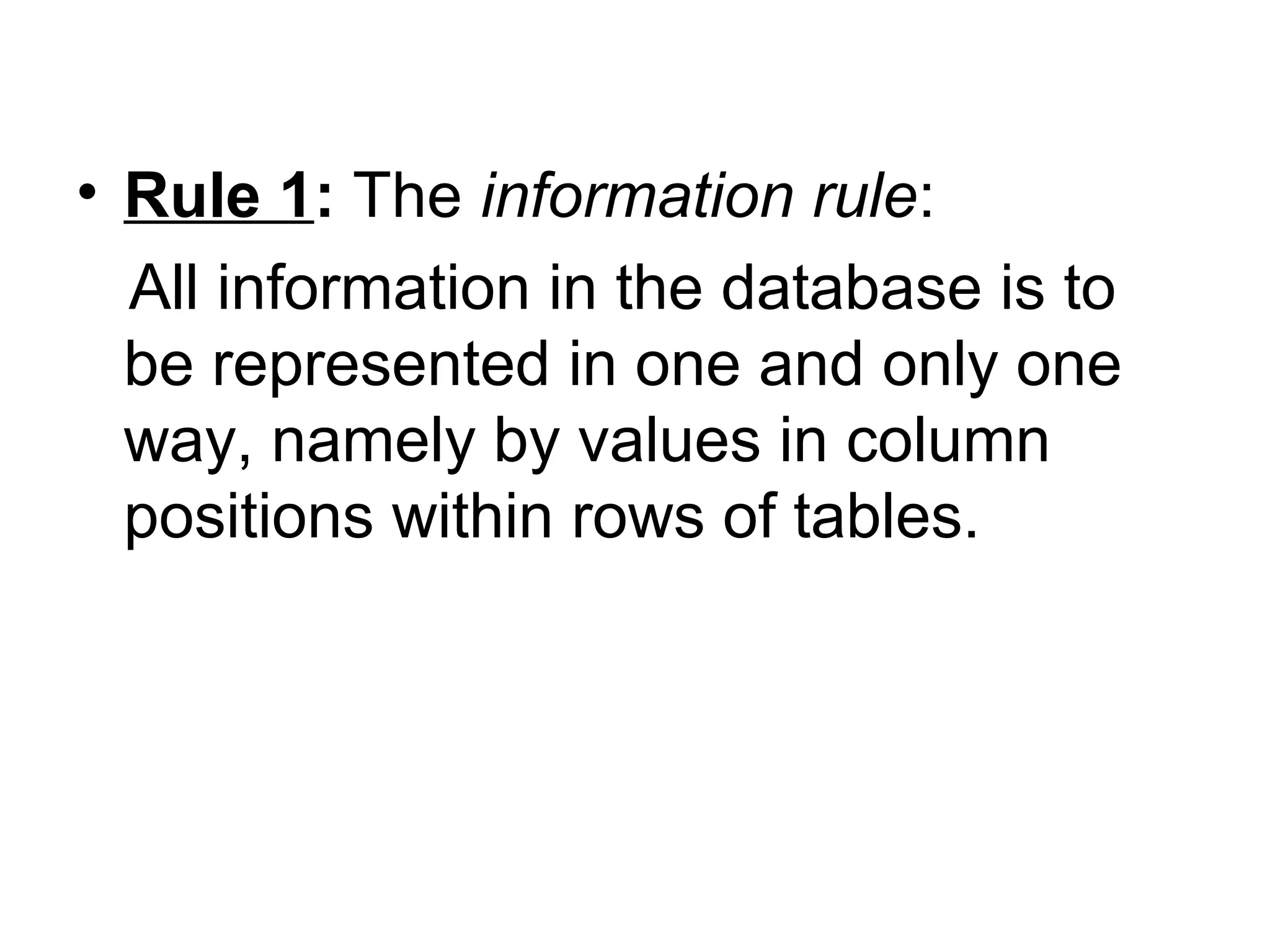 • Rule 1: The information rule:
All information in the database is to
be represented in one and only one
way, namely by values in column
positions within rows of tables.
 
