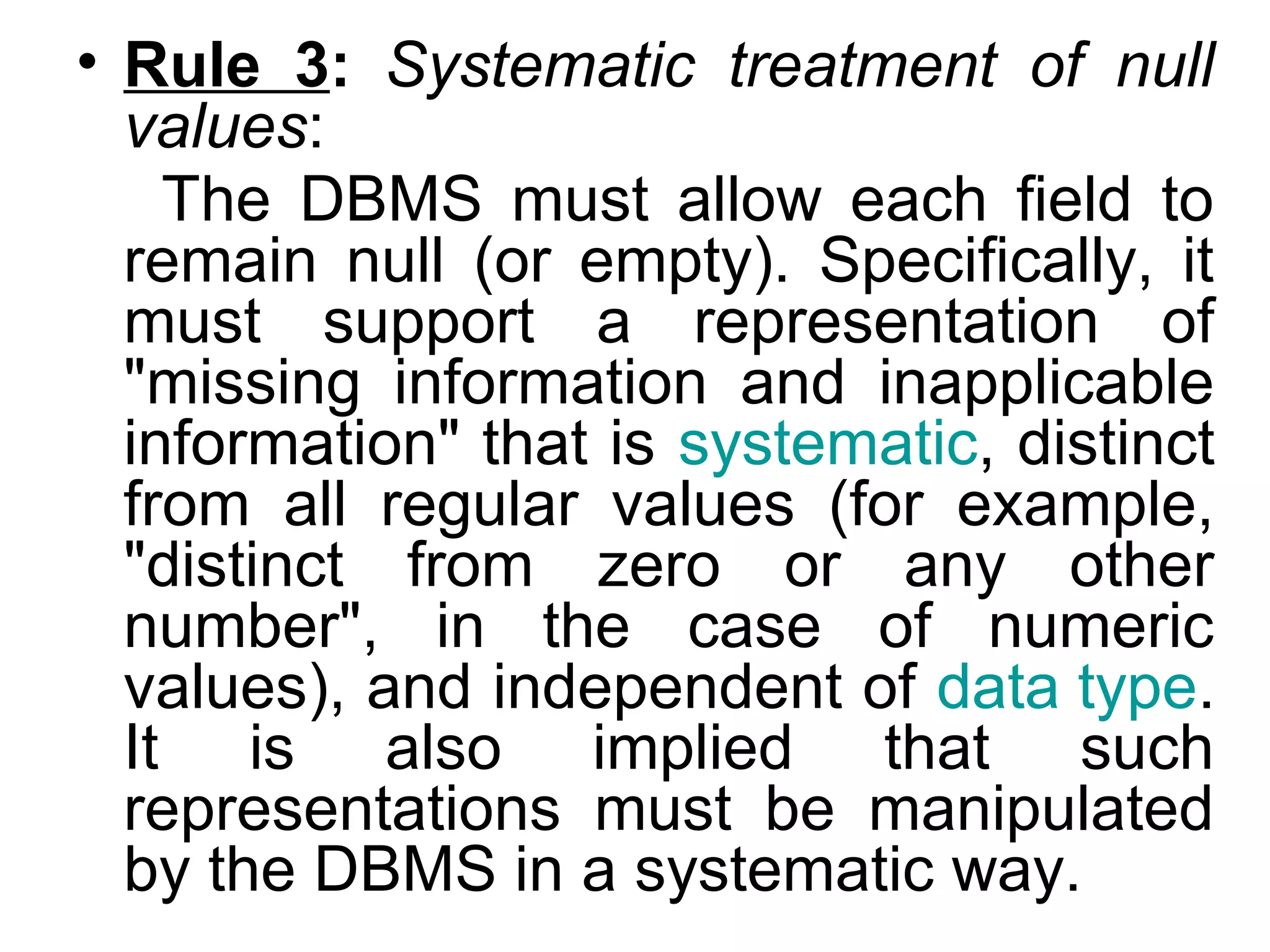 • Rule 3: Systematic treatment of null
values:
The DBMS must allow each field to
remain null (or empty). Specifically, it
must support a representation of
"missing information and inapplicable
information" that is systematic, distinct
from all regular values (for example,
"distinct from zero or any other
number", in the case of numeric
values), and independent of data type.
It is also implied that such
representations must be manipulated
by the DBMS in a systematic way.
 