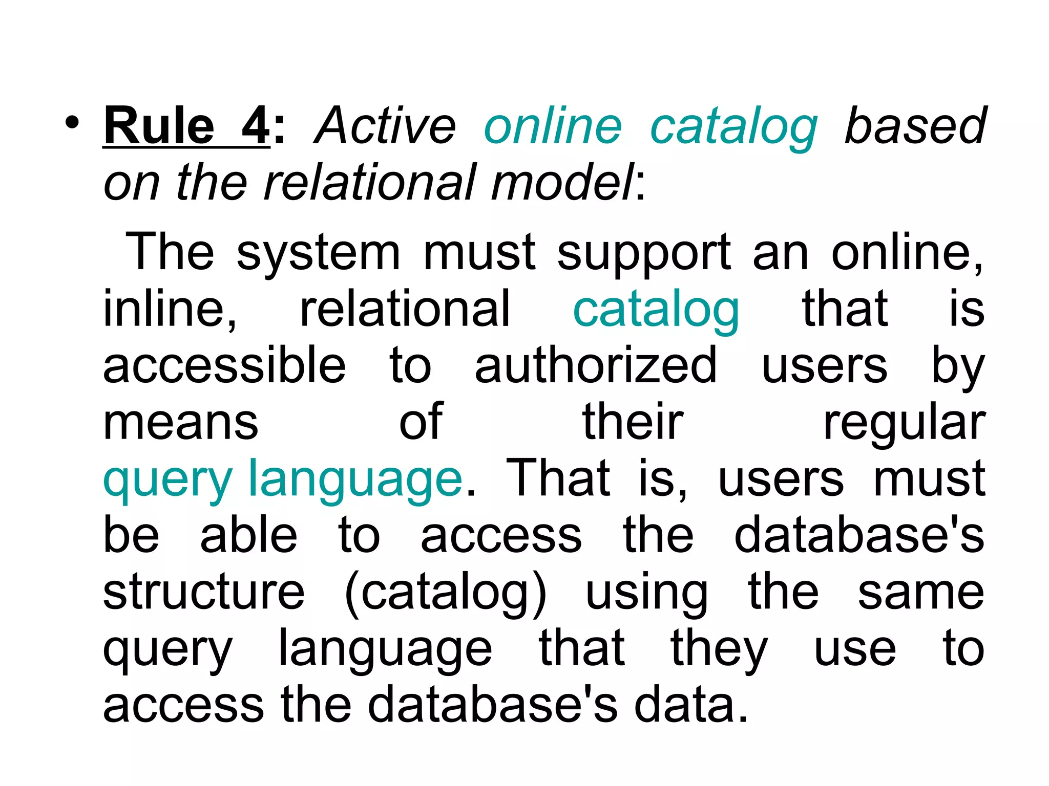• Rule 4: Active online catalog based
on the relational model:
The system must support an online,
inline, relational catalog that is
accessible to authorized users by
means of their regular
query language. That is, users must
be able to access the database's
structure (catalog) using the same
query language that they use to
access the database's data.
 