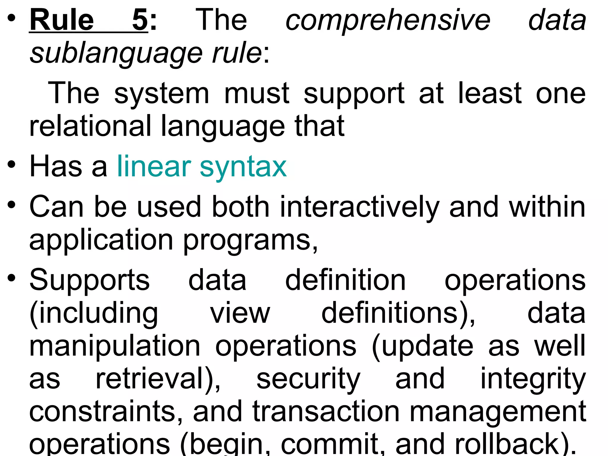 • Rule 5: The comprehensive data
sublanguage rule:
The system must support at least one
relational language that
• Has a linear syntax
• Can be used both interactively and within
application programs,
• Supports data definition operations
(including view definitions), data
manipulation operations (update as well
as retrieval), security and integrity
constraints, and transaction management
operations (begin, commit, and rollback).
 