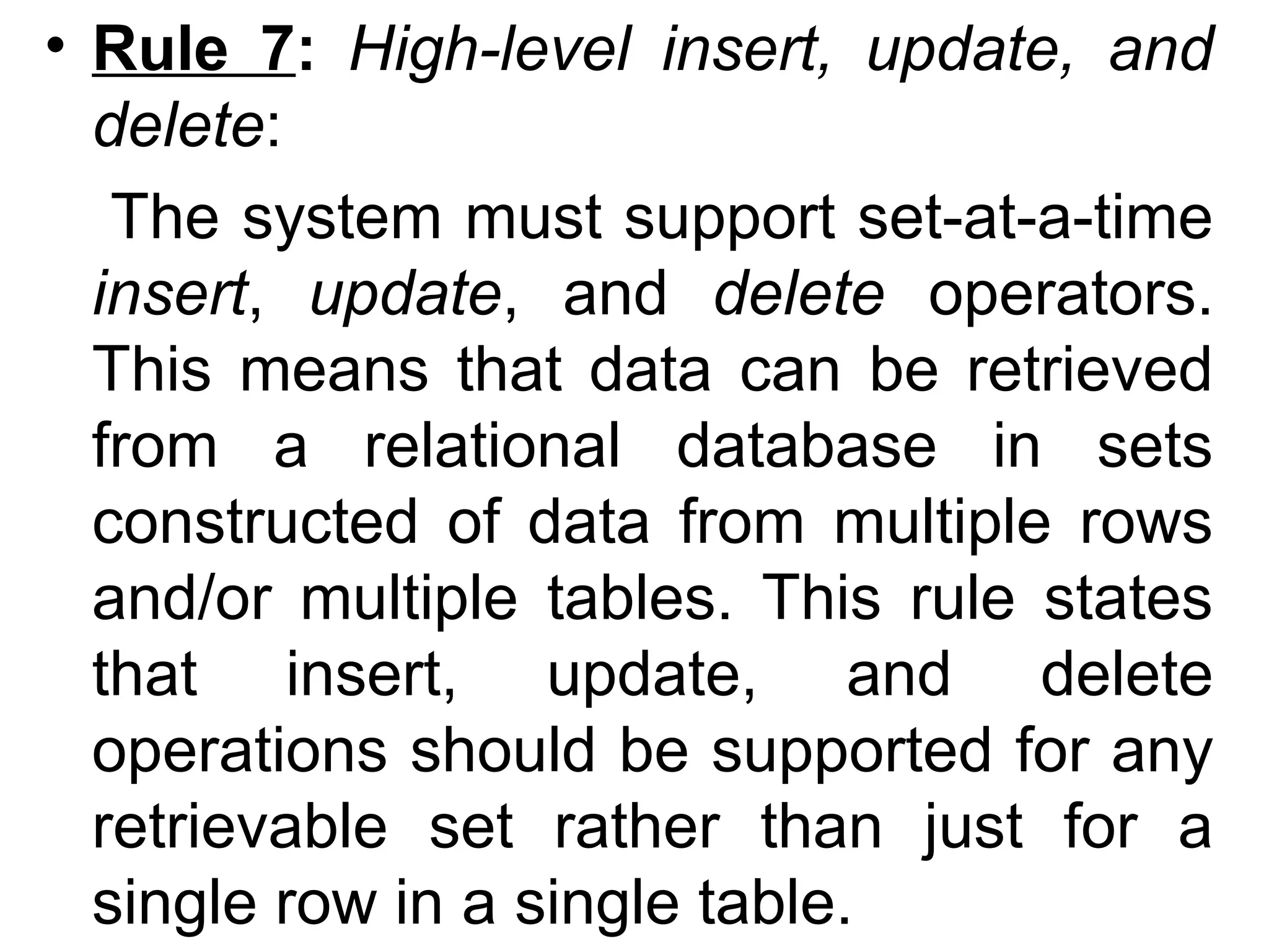 • Rule 7: High-level insert, update, and
delete:
The system must support set-at-a-time
insert, update, and delete operators.
This means that data can be retrieved
from a relational database in sets
constructed of data from multiple rows
and/or multiple tables. This rule states
that insert, update, and delete
operations should be supported for any
retrievable set rather than just for a
single row in a single table.
 