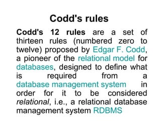 Codd's rules
Codd's 12 rules are a set of
thirteen rules (numbered zero to
twelve) proposed by Edgar F. Codd,
a pioneer of the relational model for
databases, designed to define what
is       required          from        a
database management system            in
order for it to be considered
relational, i.e., a relational database
management system RDBMS
 