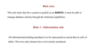 Rule zero
This rule states that for a system to qualify as an RDBMS, it must be able to
manage database entirely through the relational capabilities.
Rule 1 : Information rule
All information(including metadata) is to be represented as stored data in cells of
tables. The rows and columns have to be strictly unordered.
 