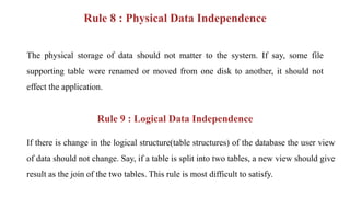 Rule 8 : Physical Data Independence
The physical storage of data should not matter to the system. If say, some file
supporting table were renamed or moved from one disk to another, it should not
effect the application.
Rule 9 : Logical Data Independence
If there is change in the logical structure(table structures) of the database the user view
of data should not change. Say, if a table is split into two tables, a new view should give
result as the join of the two tables. This rule is most difficult to satisfy.
 