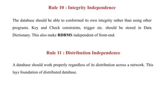 Rule 10 : Integrity Independence
The database should be able to conformed its own integrity rather than using other
programs. Key and Check constraints, trigger etc. should be stored in Data
Dictionary. This also make RDBMS independent of front-end.
Rule 11 : Distribution Independence
A database should work properly regardless of its distribution across a network. This
lays foundation of distributed database.
 