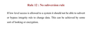 Rule 12 : No subversion rule
If low level access is allowed to a system it should not be able to subvert
or bypass integrity rule to change data. This can be achieved by some
sort of looking or encryption.
 