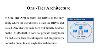 One -Tier Architecture
In One-Tier Architecture, the DBMS is the only
entity where the user directly sits on the DBMS and
uses it. Any changes done here will directly be done
on the DBMS itself. It does not provide handy tools
for end-users. Database designers and programmers
normally prefer to use single-tier architecture.
 