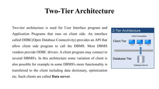 Two-Tier Architecture
Two-tier architecture is used for User Interface program and
Application Programs that runs on client side. An interface
called ODBC(Open Database Connectivity) provides an API that
allow client side program to call the DBMS. Most DBMS
vendors provide ODBC drivers. A client program may connect to
several DBMS's. In this architecture some variation of client is
also possible for example in some DBMS's more functionality is
transferred to the client including data dictionary, optimization
etc. Such clients are called Data server.
 