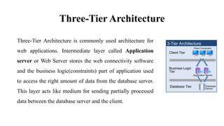 Three-Tier Architecture
Three-Tier Architecture is commonly used architecture for
web applications. Intermediate layer called Application
server or Web Server stores the web connectivity software
and the business logic(constraints) part of application used
to access the right amount of data from the database server.
This layer acts like medium for sending partially processed
data between the database server and the client.
 