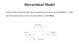Hierarchical Model
In this model each entity has only one parent but can have several children . At the
top of hierarchy there is only one entity which is called Root.
 