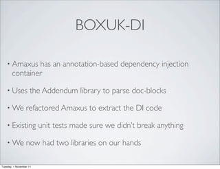 BOXUK-DI

    • Amaxus   has an annotation-based dependency injection
       container

    • Uses           the Addendum library to parse doc-blocks

    • We          refactored Amaxus to extract the DI code

    • Existing           unit tests made sure we didn’t break anything

    • We          now had two libraries on our hands

Tuesday, 1 November 11
 