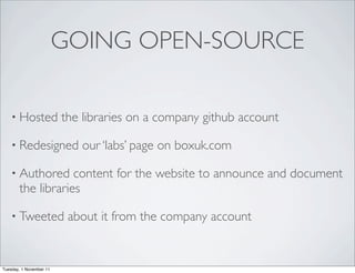 GOING OPEN-SOURCE

    • Hosted             the libraries on a company github account

    • Redesigned            our ‘labs’ page on boxuk.com

    • Authored     content for the website to announce and document
       the libraries

    • Tweeted             about it from the company account


Tuesday, 1 November 11
 