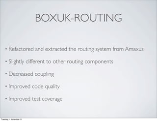 BOXUK-ROUTING

    • Refactored             and extracted the routing system from Amaxus

    • Slightly           different to other routing components

    • Decreased             coupling

    • Improved             code quality

    • Improved             test coverage


Tuesday, 1 November 11
 