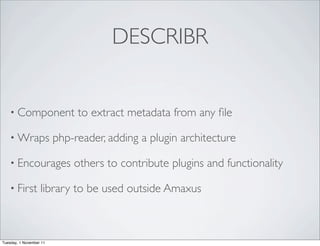 DESCRIBR


    • Component               to extract metadata from any ﬁle

    • Wraps              php-reader, adding a plugin architecture

    • Encourages             others to contribute plugins and functionality

    • First        library to be used outside Amaxus



Tuesday, 1 November 11
 