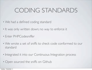 CODING STANDARDS
    • We          had a deﬁned coding standard

    • It    was only written down; no way to enforce it

    • Enter              PHPCodesniffer

    • We   wrote a set of sniffs to check code conformed to our
       standard

    • Integrated             it into our Continuous Integration process

    • Open               sourced the sniffs on Github
Tuesday, 1 November 11
 