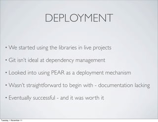 DEPLOYMENT

    • We          started using the libraries in live projects

    • Git       isn’t ideal at dependency management

    • Looked             into using PEAR as a deployment mechanism

    • Wasn’t             straightforward to begin with - documentation lacking

    • Eventually           successful - and it was worth it


Tuesday, 1 November 11
 
