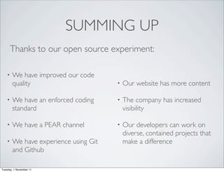 SUMMING UP
        Thanks to our open source experiment:

    •   We have improved our code
        quality                        •   Our website has more content

    •   We have an enforced coding     •   The company has increased
        standard                           visibility

    •   We have a PEAR channel         •   Our developers can work on
                                           diverse, contained projects that
    •   We have experience using Git       make a difference
        and Github

Tuesday, 1 November 11
 