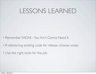 LESSONS LEARNED


    • Remember YAGNI             - You Ain’t Gonna Need It

    • If    refactoring existing code for release, choose wisely

    • Use         the right tools for the job




Tuesday, 1 November 11
 