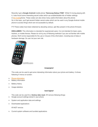 Recently I got a Google Android mobile phone "Samsung Galaxy I7500". While I'm loving playing with
    it, I also found some interesting secret codes which can enable/disable lots of hidden settings
    in the mobilephone. These codes can also show many useful information about the phone.
    So in this topic, you'll get several hidden secret codes which can be used in any Google Android mobile
    phone to access things which are not accessible by default.

    FYI These codes have been obtained by decoding various .apk files present in the phone firmware.

    DISCLAIMER: This information is intended for experienced users. It is not intended for basic users,
    hackers, or mobile thieves. Please do not try any of following methods if you are not familiar with mobile
    phones. We'll not be responsible for the use or misuse of this information, including loss of data or
    hardware damage. So use it at your own risk.




                                                   *#*#4636#*#*

    This code can be used to get some interesting information about your phone and battery. It shows
    following 4 menus on screen:

   Phone information
   Battery information

   Battery history

   Usage statistics

                                                   *#*#7780#*#*

    This code can be used for a factory data reset. It'll remove following things:
   Google account settings stored in your phone

   System and application data and settings

   Downloaded applications

    It'll NOT remove:

   Current system software and bundled applications
 