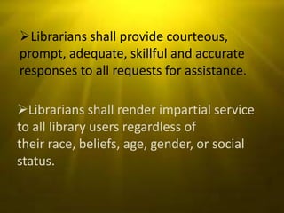 Librarians shall provide courteous,
prompt, adequate, skillful and accurate
responses to all requests for assistance.

Librarians shall render impartial service
to all library users regardless of
their race, beliefs, age, gender, or social
status.
 