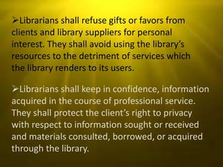 Librarians shall refuse gifts or favors from
clients and library suppliers for personal
interest. They shall avoid using the library’s
resources to the detriment of services which
the library renders to its users.

Librarians shall keep in confidence, information
acquired in the course of professional service.
They shall protect the client’s right to privacy
with respect to information sought or received
and materials consulted, borrowed, or acquired
through the library.
 
