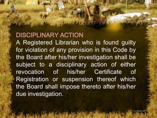 DISCIPLINARY ACTION
A Registered Librarian who is found guilty
for violation of any provision in this Code by
the Board after his/her investigation shall be
subject to a disciplinary action of either
revocation of his/her Certificate of
Registration or suspension thereof which
the Board shall impose thereto after his/her
due investigation.
 