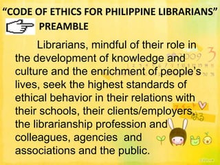 “CODE OF ETHICS FOR PHILIPPINE LIBRARIANS”
       PREAMBLE
        Librarians, mindful of their role in
  the development of knowledge and
  culture and the enrichment of people’s
  lives, seek the highest standards of
  ethical behavior in their relations with
  their schools, their clients/employers,
  the librarianship profession and
  colleagues, agencies and
  associations and the public.
 