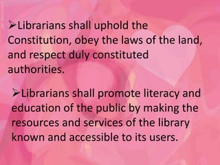 Librarians shall uphold the
Constitution, obey the laws of the land,
and respect duly constituted
authorities.
Librarians shall promote literacy and
education of the public by making the
resources and services of the library
known and accessible to its users.
 