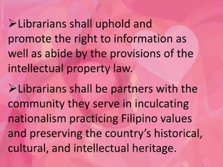 Librarians shall uphold and
promote the right to information as
well as abide by the provisions of the
intellectual property law.
Librarians shall be partners with the
community they serve in inculcating
nationalism practicing Filipino values
and preserving the country’s historical,
cultural, and intellectual heritage.
 