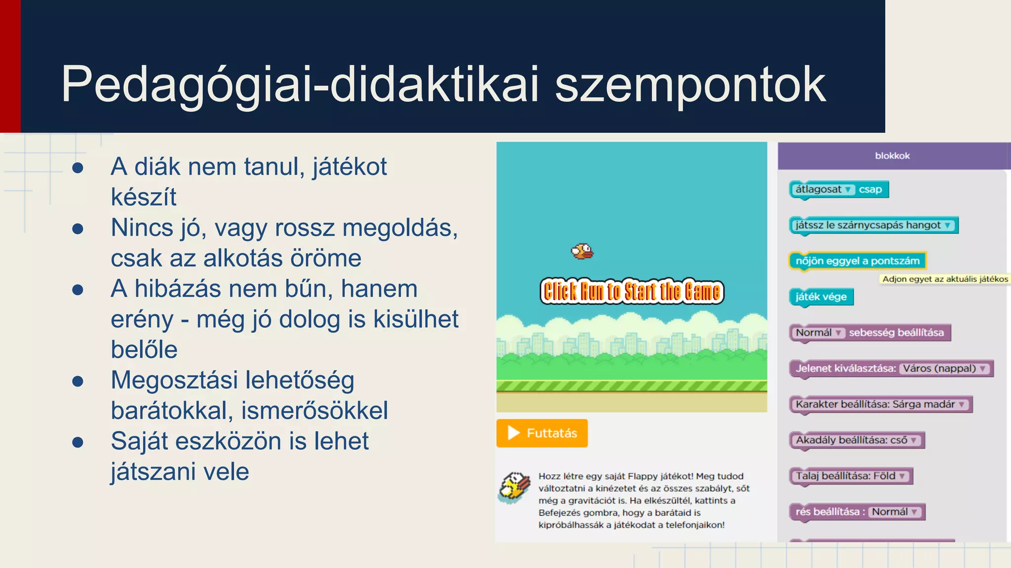 Pedagógiai-didaktikai szempontok
● A diák nem tanul, játékot
készít
● Nincs jó, vagy rossz megoldás,
csak az alkotás öröme
● A hibázás nem bűn, hanem
erény - még jó dolog is kisülhet
belőle
● Megosztási lehetőség
barátokkal, ismerősökkel
● Saját eszközön is lehet
játszani vele
 