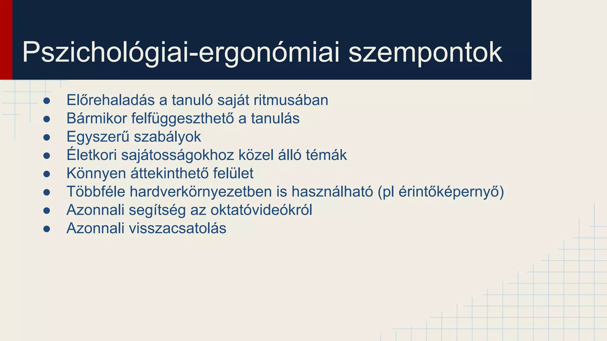 Pszichológiai-ergonómiai szempontok
● Előrehaladás a tanuló saját ritmusában
● Bármikor felfüggeszthető a tanulás
● Egyszerű szabályok
● Életkori sajátosságokhoz közel álló témák
● Könnyen áttekinthető felület
● Többféle hardverkörnyezetben is használható (pl érintőképernyő)
● Azonnali segítség az oktatóvideókról
● Azonnali visszacsatolás
 