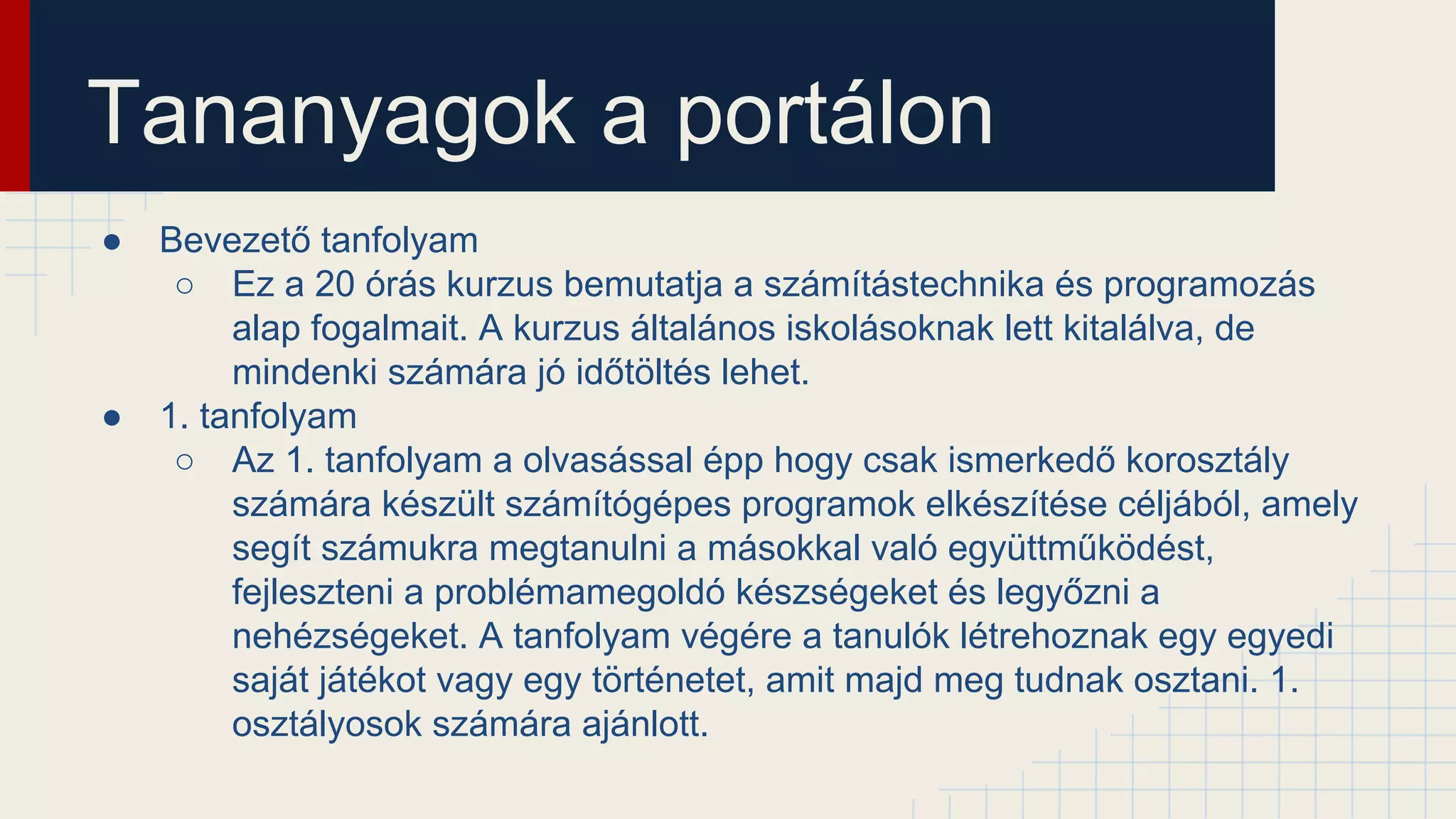Tananyagok a portálon
● Bevezető tanfolyam
○ Ez a 20 órás kurzus bemutatja a számítástechnika és programozás
alap fogalmait. A kurzus általános iskolásoknak lett kitalálva, de
mindenki számára jó időtöltés lehet.
● 1. tanfolyam
○ Az 1. tanfolyam a olvasással épp hogy csak ismerkedő korosztály
számára készült számítógépes programok elkészítése céljából, amely
segít számukra megtanulni a másokkal való együttműködést,
fejleszteni a problémamegoldó készségeket és legyőzni a
nehézségeket. A tanfolyam végére a tanulók létrehoznak egy egyedi
saját játékot vagy egy történetet, amit majd meg tudnak osztani. 1.
osztályosok számára ajánlott.
 