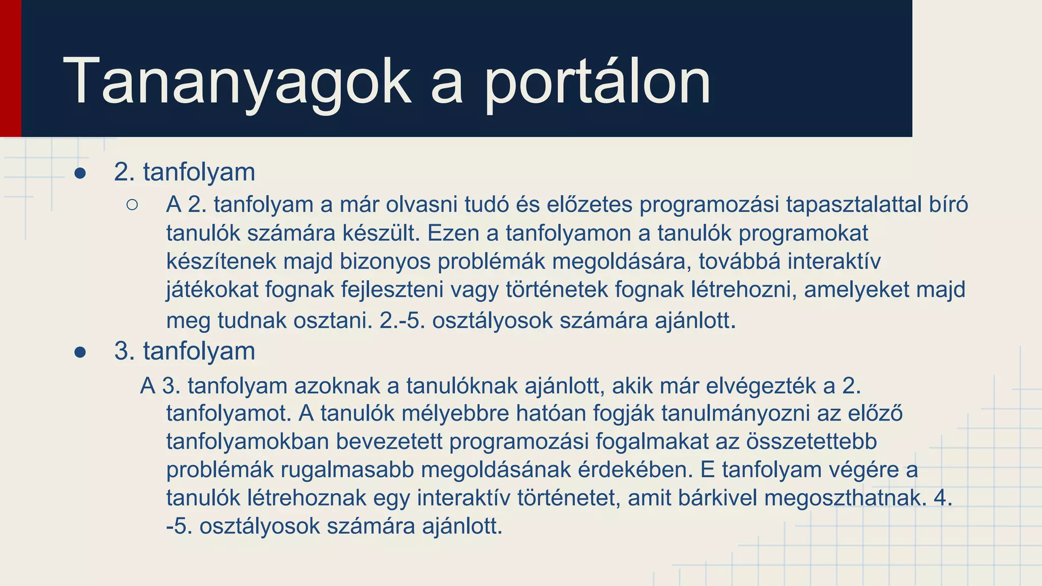 Tananyagok a portálon
● 2. tanfolyam
○ A 2. tanfolyam a már olvasni tudó és előzetes programozási tapasztalattal bíró
tanulók számára készült. Ezen a tanfolyamon a tanulók programokat
készítenek majd bizonyos problémák megoldására, továbbá interaktív
játékokat fognak fejleszteni vagy történetek fognak létrehozni, amelyeket majd
meg tudnak osztani. 2.-5. osztályosok számára ajánlott.
● 3. tanfolyam
A 3. tanfolyam azoknak a tanulóknak ajánlott, akik már elvégezték a 2.
tanfolyamot. A tanulók mélyebbre hatóan fogják tanulmányozni az előző
tanfolyamokban bevezetett programozási fogalmakat az összetettebb
problémák rugalmasabb megoldásának érdekében. E tanfolyam végére a
tanulók létrehoznak egy interaktív történetet, amit bárkivel megoszthatnak. 4.
-5. osztályosok számára ajánlott.
 