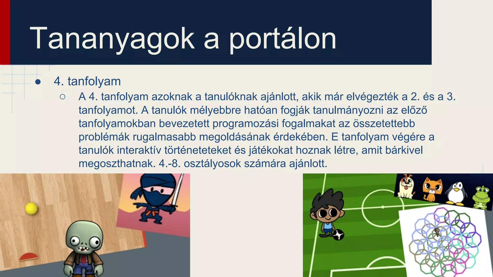 Tananyagok a portálon
● 4. tanfolyam
○ A 4. tanfolyam azoknak a tanulóknak ajánlott, akik már elvégezték a 2. és a 3.
tanfolyamot. A tanulók mélyebbre hatóan fogják tanulmányozni az előző
tanfolyamokban bevezetett programozási fogalmakat az összetettebb
problémák rugalmasabb megoldásának érdekében. E tanfolyam végére a
tanulók interaktív történeteteket és játékokat hoznak létre, amit bárkivel
megoszthatnak. 4.-8. osztályosok számára ajánlott.
 
