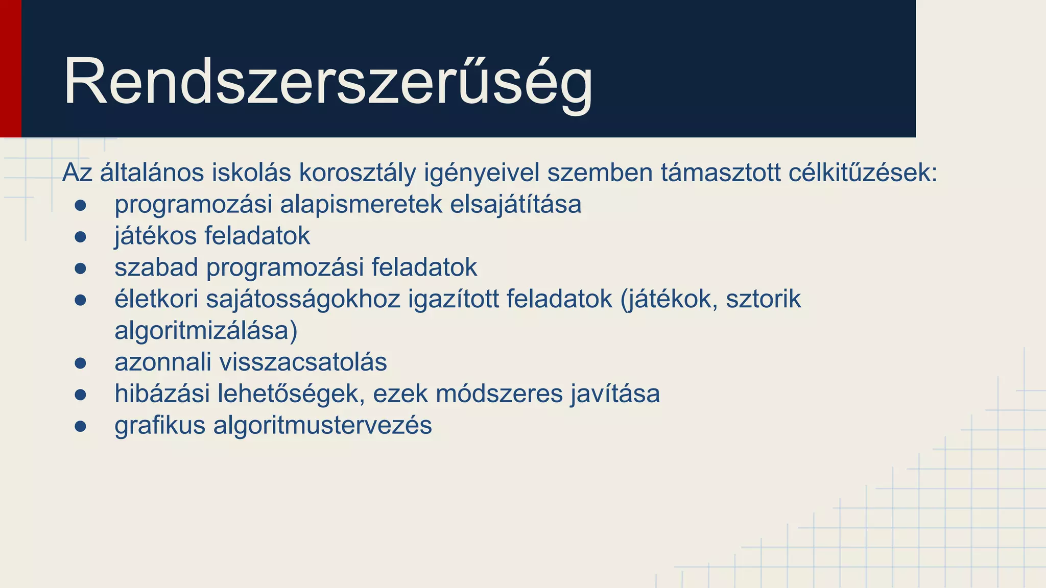 Rendszerszerűség
Az általános iskolás korosztály igényeivel szemben támasztott célkitűzések:
● programozási alapismeretek elsajátítása
● játékos feladatok
● szabad programozási feladatok
● életkori sajátosságokhoz igazított feladatok (játékok, sztorik
algoritmizálása)
● azonnali visszacsatolás
● hibázási lehetőségek, ezek módszeres javítása
● grafikus algoritmustervezés
 