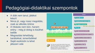 Pedagógiai-didaktikai szempontok
● A diák nem tanul, játékot
készít
● Nincs jó, vagy rossz megoldás,
csak az alkotás öröme
● A hibázás nem bűn, hanem
erény - még jó dolog is kisülhet
belőle
● Megosztási lehetőség
barátokkal, ismerősökkel
● Saját eszközön is lehet
játszani vele
 