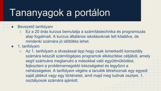 Tananyagok a portálon
● Bevezető tanfolyam
○ Ez a 20 órás kurzus bemutatja a számítástechnika és programozás
alap fogalmait. A kurzus általános iskolásoknak lett kitalálva, de
mindenki számára jó időtöltés lehet.
● 1. tanfolyam
○ Az 1. tanfolyam a olvasással épp hogy csak ismerkedő korosztály
számára készült számítógépes programok elkészítése céljából, amely
segít számukra megtanulni a másokkal való együttműködést,
fejleszteni a problémamegoldó készségeket és legyőzni a
nehézségeket. A tanfolyam végére a tanulók létrehoznak egy egyedi
saját játékot vagy egy történetet, amit majd meg tudnak osztani. 1.
osztályosok számára ajánlott.
 