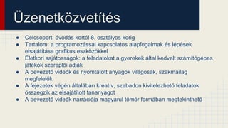 Üzenetközvetítés
● Célcsoport: óvodás kortól 8. osztályos korig
● Tartalom: a programozással kapcsolatos alapfogalmak és lépések
elsajátítása grafikus eszközökkel
● Életkori sajátosságok: a feladatokat a gyerekek által kedvelt számítógépes
játékok szereplői adják
● A bevezető videók és nyomtatott anyagok világosak, szakmailag
megfelelők
● A fejezetek végén általában kreatív, szabadon kivitelezhető feladatok
összegzik az elsajátított tananyagot
● A bevezető videók narrációja magyarul tömör formában megtekinthető
 