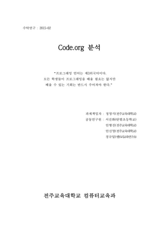 수탁연구 : 2015-02
Code.org 분석
“프로그래밍 언어는 제3외국어이다.
모든 학생들이 프로그래밍을 배울 필요는 없지만
배울 수 있는 기회는 반드시 주어져야 한다.”
과제책임자 : 정영식(전주교육대학교)
공동연구원 : 서진화(탄벌초등학교)
안형진(전주교육대학교)
안신영(전주교육대학교)
경규일(엔트리교육연구소)
전주교육대학교 컴퓨터교육과
 