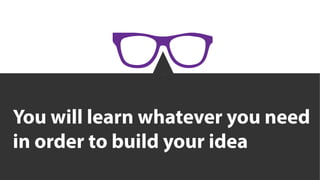 You will learn whatever you need
in order to build your idea
 